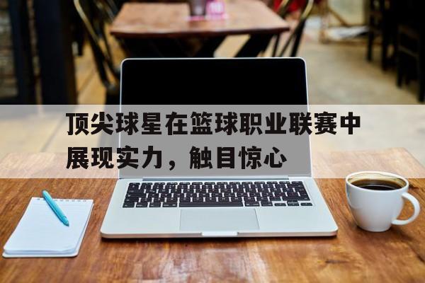 leyu-顶尖球星在篮球职业联赛中展现实力,触目惊心的是谁